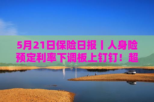 5月21日保险日报丨人身险预定利率下调板上钉钉！超6成机构营收利润增长，国寿投资反超平安资产