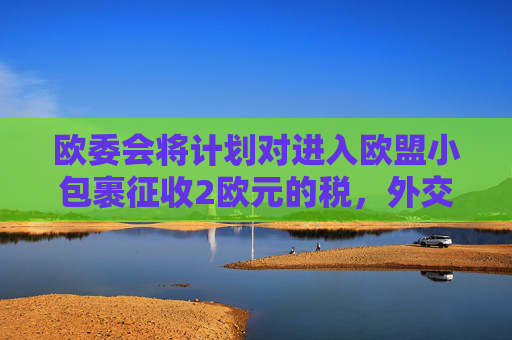 欧委会将计划对进入欧盟小包裹征收2欧元的税，外交部回应