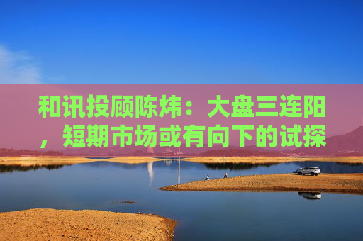 和讯投顾陈炜：大盘三连阳，短期市场或有向下的试探