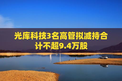 光库科技3名高管拟减持合计不超9.4万股