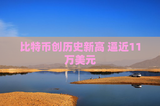 比特币创历史新高 逼近11万美元