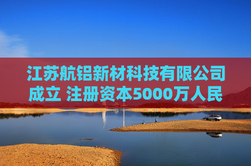 江苏航铝新材科技有限公司成立 注册资本5000万人民币
