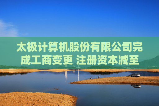 太极计算机股份有限公司完成工商变更 注册资本减至41523万元