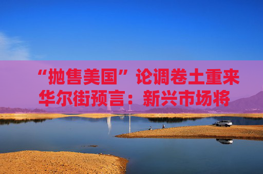 “抛售美国”论调卷土重来 华尔街预言：新兴市场将迎新一轮牛市！