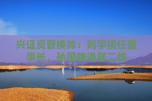 兴证资管换帅：刘宇接任董事长，孙国雄退居二线