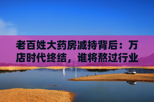老百姓大药房减持背后：万店时代终结，谁将熬过行业寒冬？
