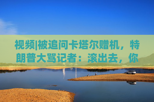 视频|被追问卡塔尔赠机，特朗普大骂记者：滚出去，你真是个耻辱