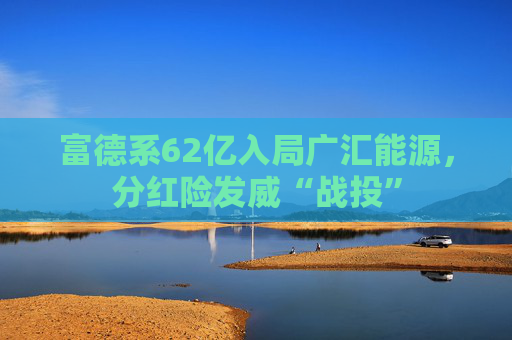 富德系62亿入局广汇能源，分红险发威“战投”