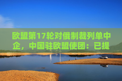 欧盟第17轮对俄制裁列单中企，中国驻欧盟使团：已提出严正交涉