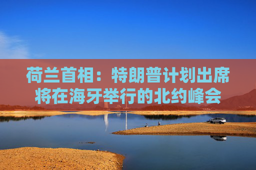 荷兰首相：特朗普计划出席将在海牙举行的北约峰会