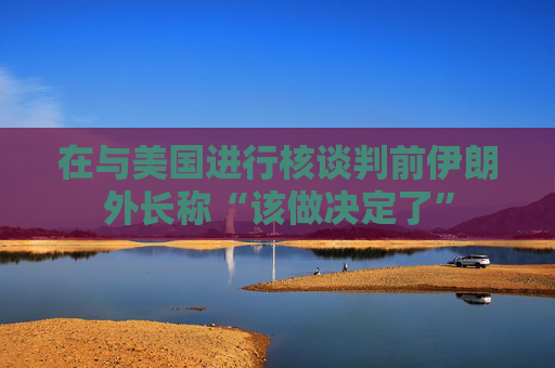 在与美国进行核谈判前伊朗外长称“该做决定了”