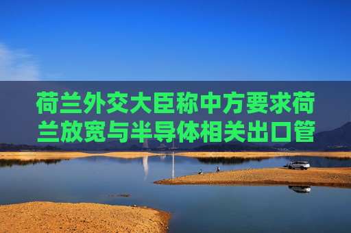荷兰外交大臣称中方要求荷兰放宽与半导体相关出口管制，外交部回应