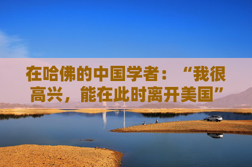 在哈佛的中国学者：“我很高兴，能在此时离开美国”