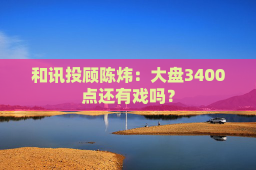 和讯投顾陈炜：大盘3400点还有戏吗？