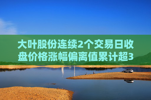 大叶股份连续2个交易日收盘价格涨幅偏离值累计超30%