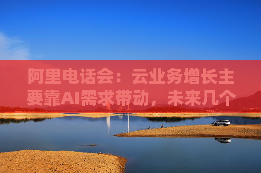 阿里电话会：云业务增长主要靠AI需求带动，未来几个季度仍处上升通道，将把更多淘宝用户转化为即时零售用户