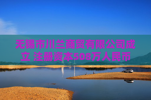 无锡市川兰商贸有限公司成立 注册资本508万人民币