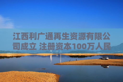 江西利广通再生资源有限公司成立 注册资本100万人民币