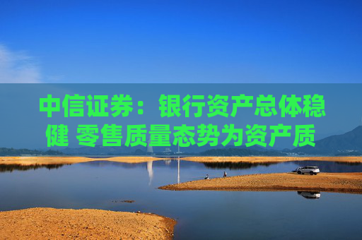 中信证券：银行资产总体稳健 零售质量态势为资产质量变化关键  第1张