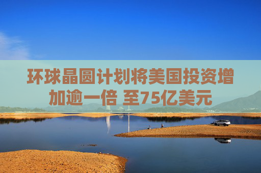环球晶圆计划将美国投资增加逾一倍 至75亿美元