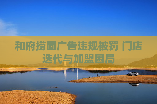 和府捞面广告违规被罚 门店迭代与加盟困局