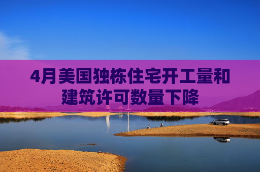 4月美国独栋住宅开工量和建筑许可数量下降