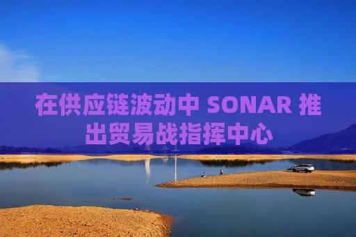 在供应链波动中 SONAR 推出贸易战指挥中心