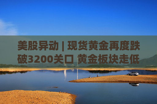 美股异动 | 现货黄金再度跌破3200关口 黄金板块走低