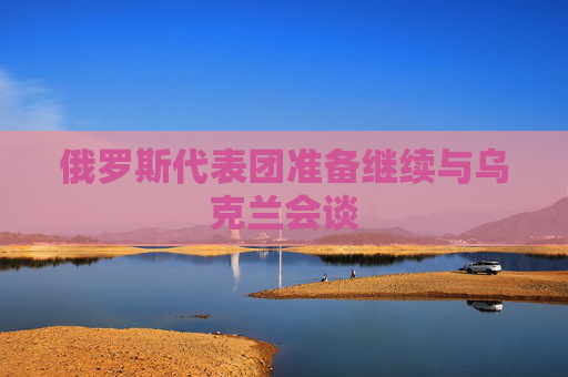 俄罗斯代表团准备继续与乌克兰会谈