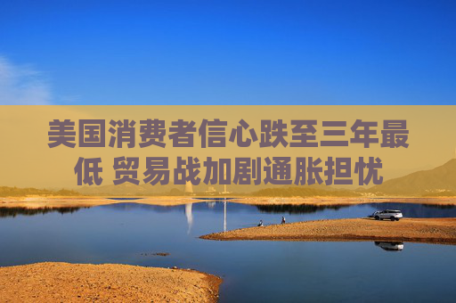 美国消费者信心跌至三年最低 贸易战加剧通胀担忧