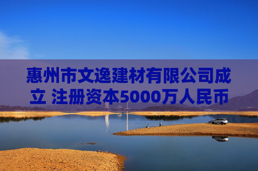 惠州市文逸建材有限公司成立 注册资本5000万人民币