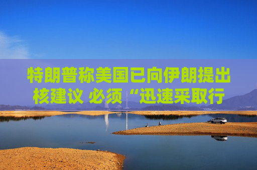特朗普称美国已向伊朗提出核建议 必须“迅速采取行动”