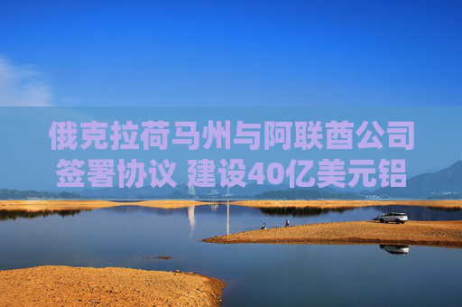 俄克拉荷马州与阿联酋公司签署协议 建设40亿美元铝冶炼厂