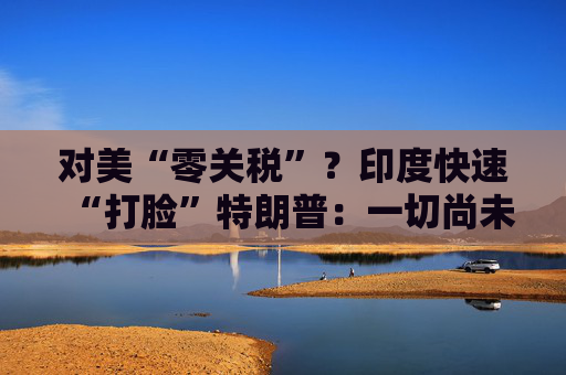 对美“零关税”？印度快速“打脸”特朗普：一切尚未有定论！