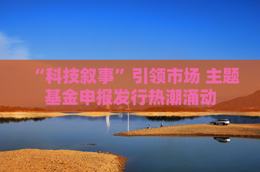 “科技叙事”引领市场 主题基金申报发行热潮涌动