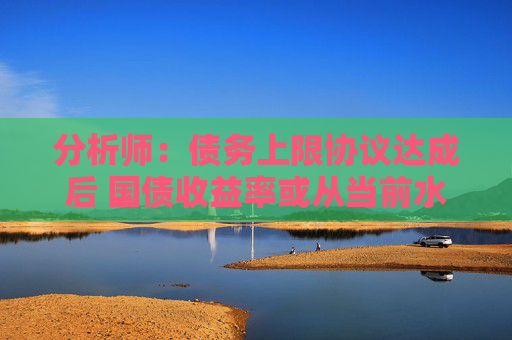 分析师：债务上限协议达成后 国债收益率或从当前水平大幅攀升