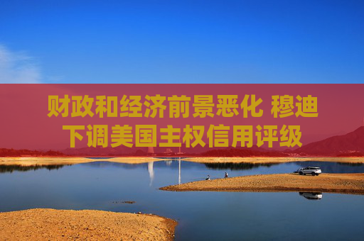 财政和经济前景恶化 穆迪下调美国主权信用评级