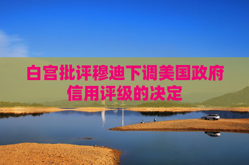 白宫批评穆迪下调美国政府信用评级的决定