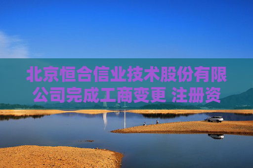 北京恒合信业技术股份有限公司完成工商变更 注册资本增至4550万元