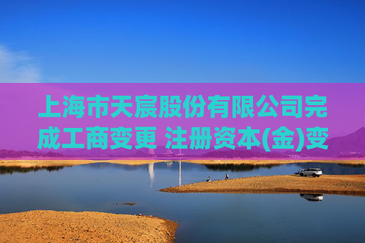 上海市天宸股份有限公司完成工商变更 注册资本(金)变更增至35214万人民币