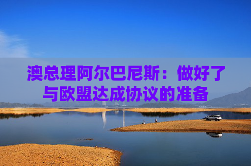 澳总理阿尔巴尼斯：做好了与欧盟达成协议的准备