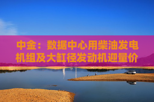 中金：数据中心用柴油发电机组及大缸径发动机迎量价齐升机遇