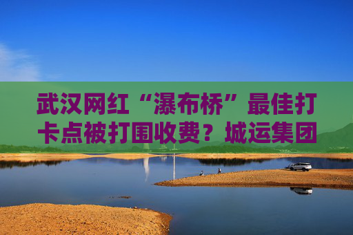 武汉网红“瀑布桥”最佳打卡点被打围收费？城运集团：系管理利用桥下空间