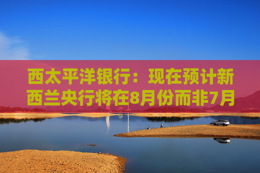 西太平洋银行：现在预计新西兰央行将在8月份而非7月份将官方利率下调至3%  第1张