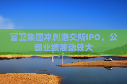 富卫集团冲刺港交所IPO，公司业绩波动较大