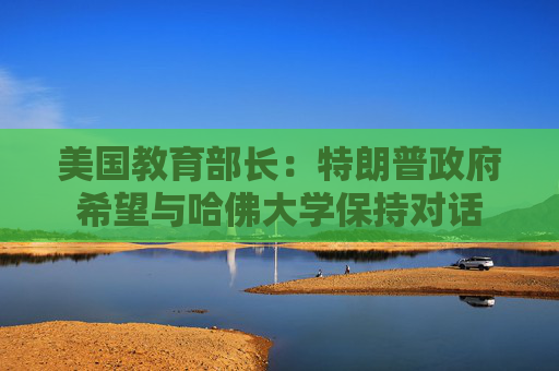 美国教育部长：特朗普政府希望与哈佛大学保持对话