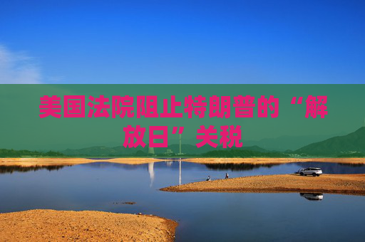 美国法院阻止特朗普的“解放日”关税
