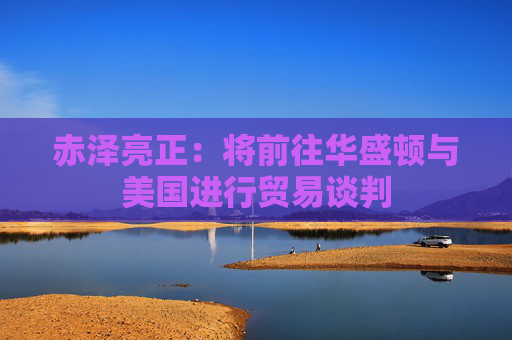 赤泽亮正：将前往华盛顿与美国进行贸易谈判