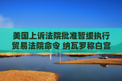 美国上诉法院批准暂缓执行贸易法院命令 纳瓦罗称白宫“预料到”法院会做出对关税有利的裁决