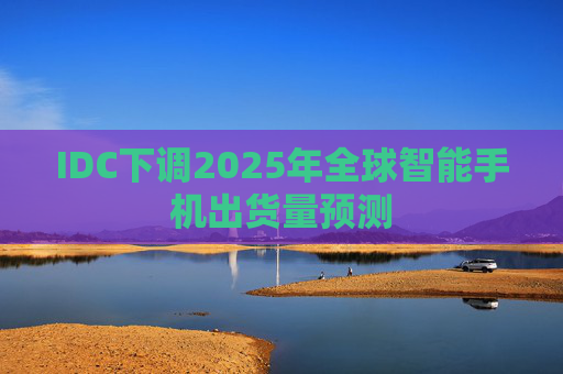 IDC下调2025年全球智能手机出货量预测